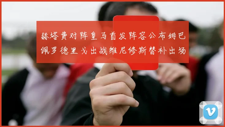 赫塔费对阵皇马首发阵容公布姆巴佩罗德里戈出战维尼修斯替补出场