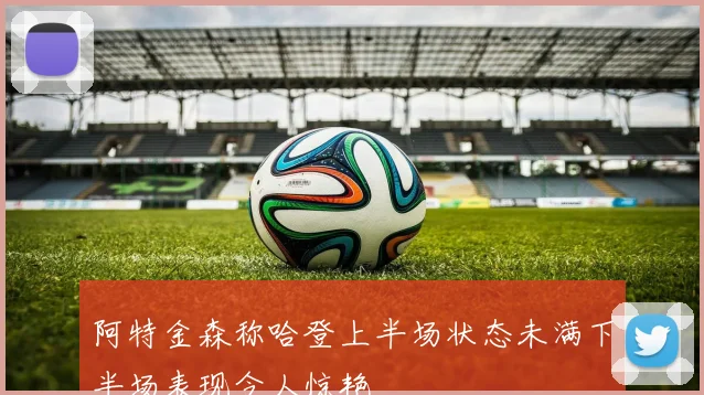 阿特金森称哈登上半场状态未满下半场表现令人惊艳