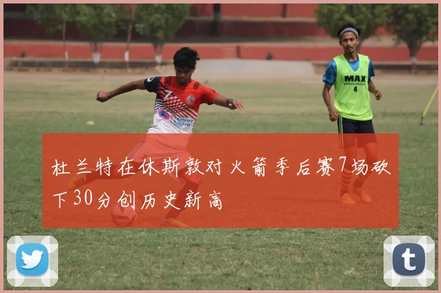杜兰特在休斯敦对火箭季后赛7场砍下30分创历史新高