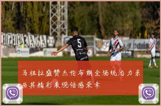 马祖拉盛赞杰伦布朗全场统治力亲历其精彩表现倍感荣幸