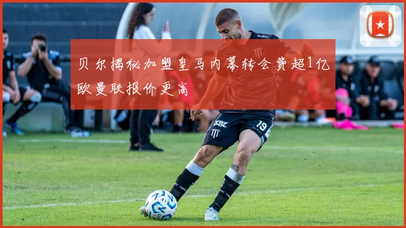 贝尔揭秘加盟皇马内幕转会费超1亿欧曼联报价更高