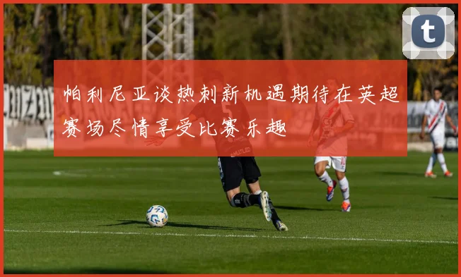 帕利尼亚谈热刺新机遇期待在英超赛场尽情享受比赛乐趣