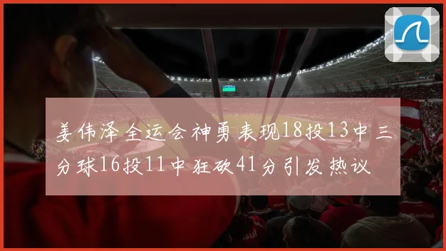 姜伟泽全运会神勇表现18投13中三分球16投11中狂砍41分引发热议