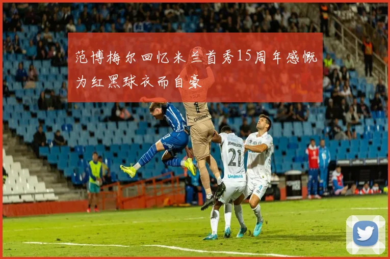 范博梅尔回忆米兰首秀15周年感慨为红黑球衣而自豪
