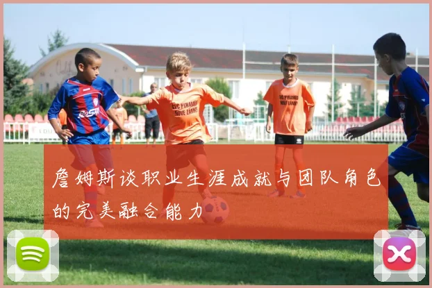 詹姆斯谈职业生涯成就与团队角色的完美融合能力