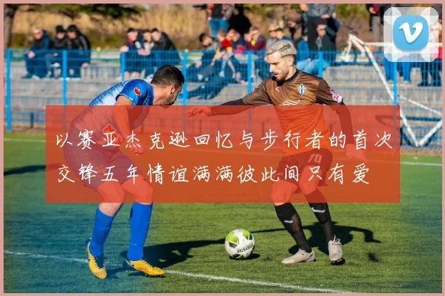 以赛亚杰克逊回忆与步行者的首次交锋五年情谊满满彼此间只有爱