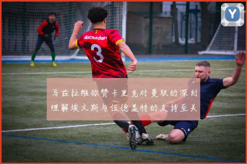 马兹拉维称赞卡里克对曼联的深刻理解埃文斯与伍德盖特的支持至关重要
