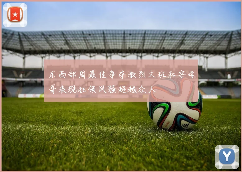 东西部周最佳争夺激烈文班和字母哥表现独领风骚超越众人