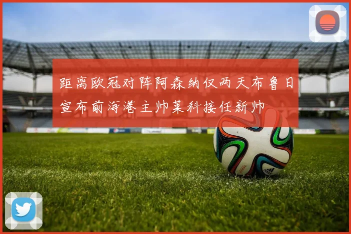 距离欧冠对阵阿森纳仅两天布鲁日宣布前海港主帅莱科接任新帅