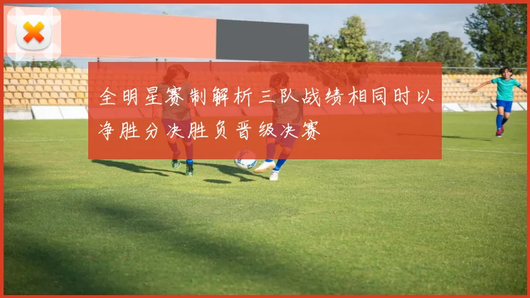 全明星赛制解析三队战绩相同时以净胜分决胜负晋级决赛