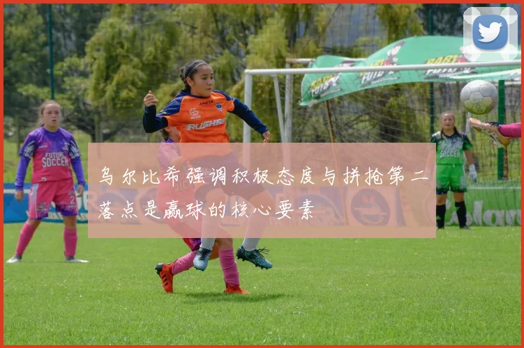 乌尔比希强调积极态度与拼抢第二落点是赢球的核心要素