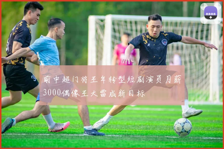 前中超门将王年转型短剧演员月薪3000偶像王大雷成新目标
