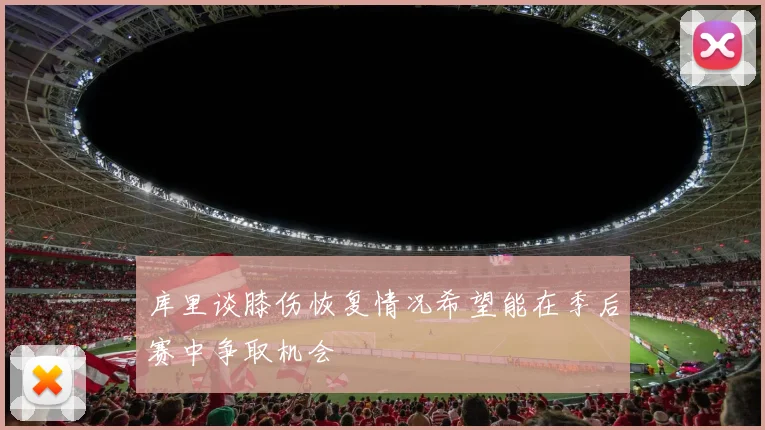 库里谈膝伤恢复情况希望能在季后赛中争取机会