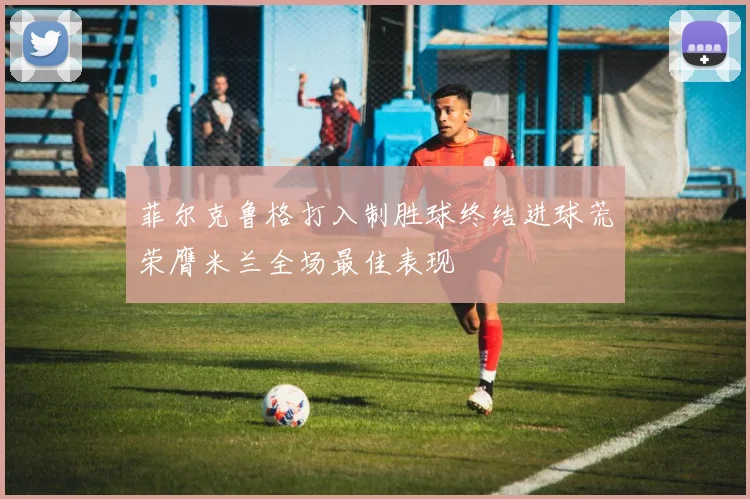菲尔克鲁格打入制胜球终结进球荒荣膺米兰全场最佳表现
