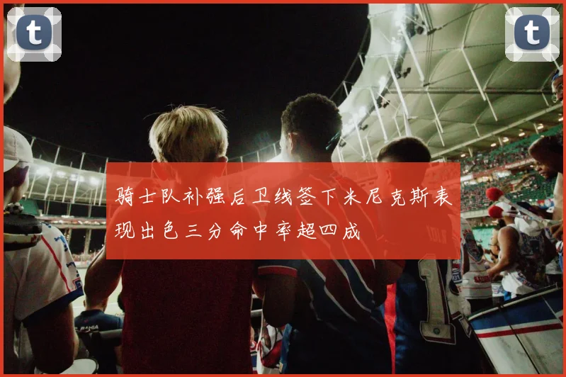 骑士队补强后卫线签下米尼克斯表现出色三分命中率超四成