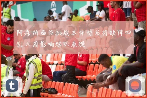 阿森纳面临挑战本怀特或将缺阵四到六周影响球队表现